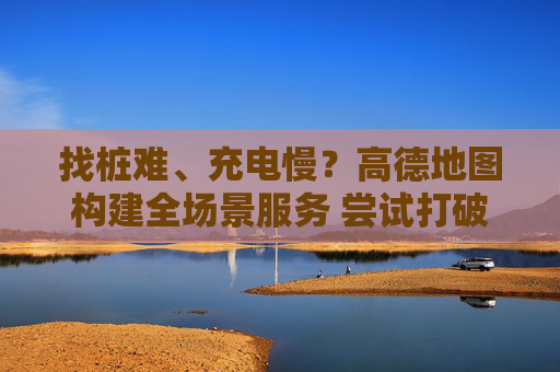找桩难、充电慢？高德地图构建全场景服务 尝试打破“充电孤岛”