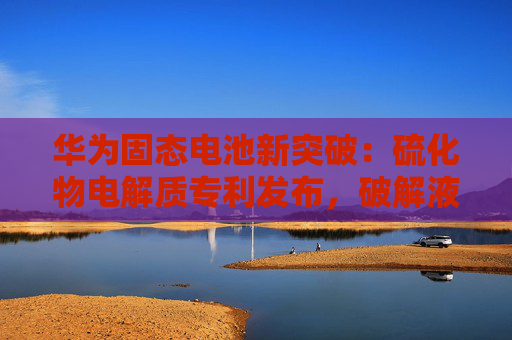 华为固态电池新突破：硫化物电解质专利发布，破解液态电池衰减难题