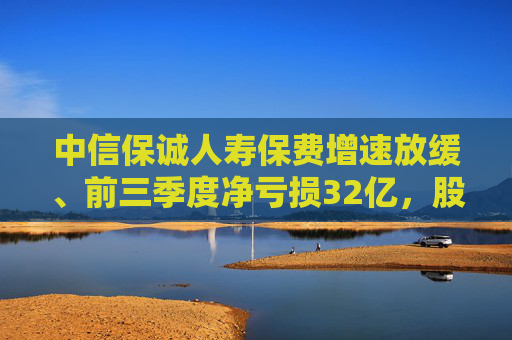 中信保诚人寿保费增速放缓、前三季度净亏损32亿，股东再增资25亿能否疏解经营困局？