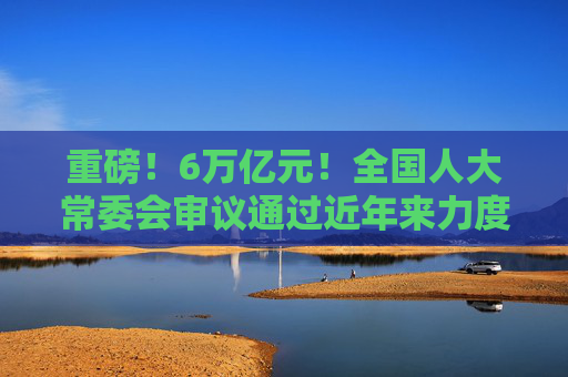 重磅！6万亿元！全国人大常委会审议通过近年来力度最大化债举措