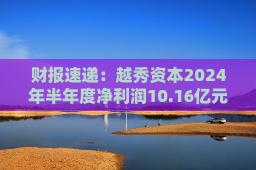财报速递：越秀资本2024年半年度净利润10.16亿元