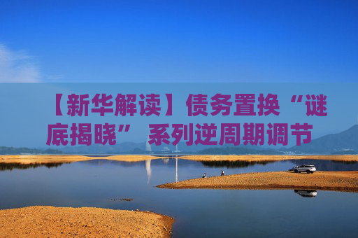 【新华解读】债务置换“谜底揭晓” 系列逆周期调节政策合力效果可期