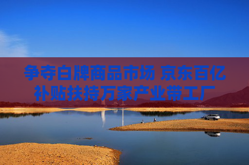 争夺白牌商品市场 京东百亿补贴扶持万家产业带工厂