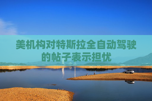 美机构对特斯拉全自动驾驶的帖子表示担忧