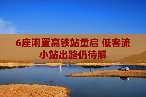 6座闲置高铁站重启 低客流小站出路仍待解
