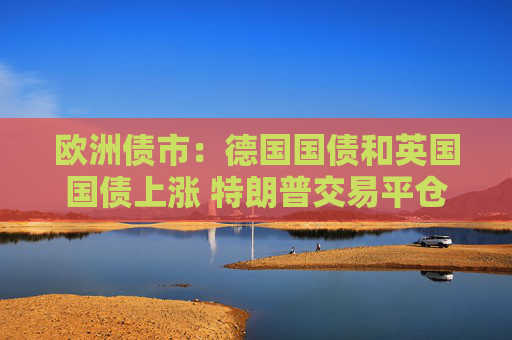欧洲债市：德国国债和英国国债上涨 特朗普交易平仓