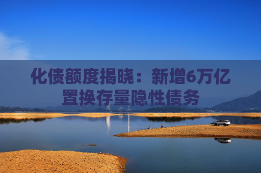 化债额度揭晓：新增6万亿置换存量隐性债务