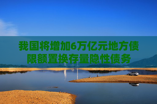 我国将增加6万亿元地方债限额置换存量隐性债务