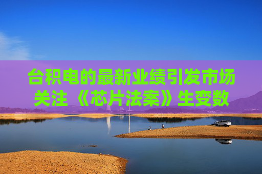 台积电的最新业绩引发市场关注 《芯片法案》生变数