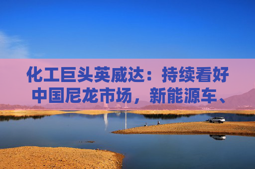 化工巨头英威达：持续看好中国尼龙市场，新能源车、电子等需求旺盛