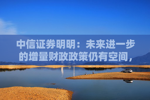 中信证券明明：未来进一步的增量财政政策仍有空间，值得期待
