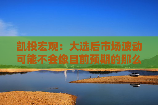 凯投宏观：大选后市场波动可能不会像目前预期的那么大