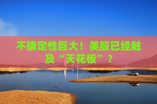 不确定性巨大！美股已经触及“天花板”？