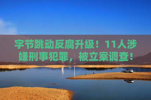 字节跳动反腐升级！11人涉嫌刑事犯罪，被立案调查！