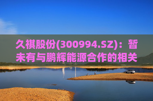 久祺股份(300994.SZ)：暂未有与鹏辉能源合作的相关计划
