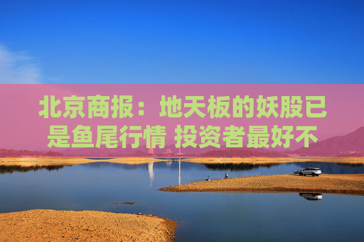 北京商报：地天板的妖股已是鱼尾行情 投资者最好不要去做最后的“接盘 侠”