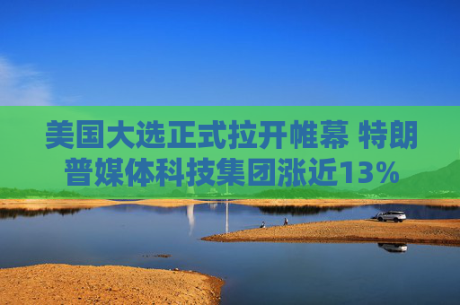 美国大选正式拉开帷幕 特朗普媒体科技集团涨近13%