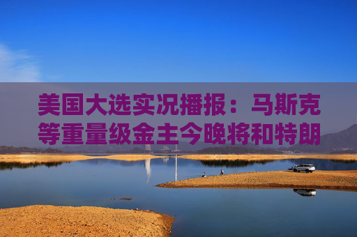 美国大选实况播报：马斯克等重量级金主今晚将和特朗普齐聚海湖庄园