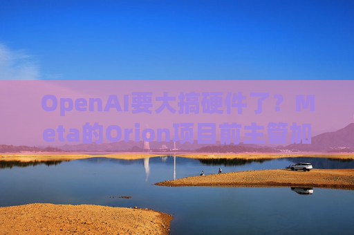OpenAI要大搞硬件了？Meta的Orion项目前主管加盟 领导机器人工作