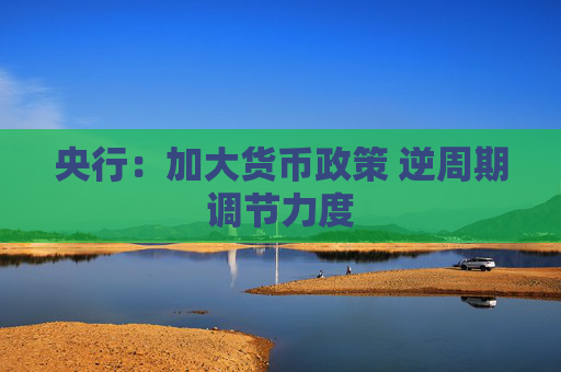 央行：加大货币政策 逆周期调节力度