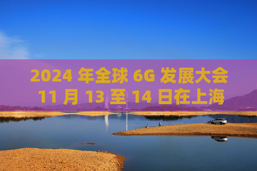 2024 年全球 6G 发展大会 11 月 13 至 14 日在上海举行