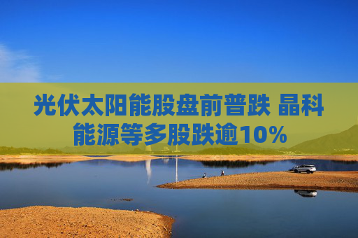 光伏太阳能股盘前普跌 晶科能源等多股跌逾10%