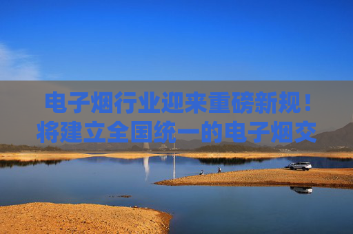 电子烟行业迎来重磅新规！将建立全国统一的电子烟交易管理平台