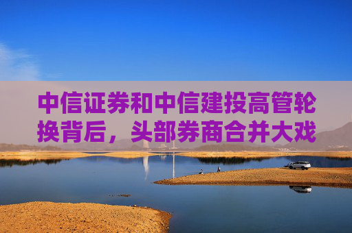 中信证券和中信建投高管轮换背后，头部券商合并大戏即将上演？