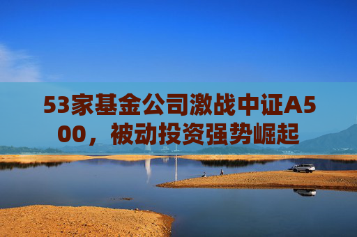 53家基金公司激战中证A500，被动投资强势崛起
