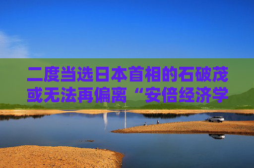 二度当选日本首相的石破茂或无法再偏离“安倍经济学”