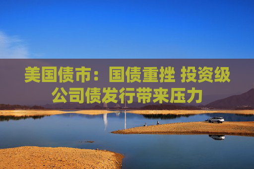 美国债市：国债重挫 投资级公司债发行带来压力
