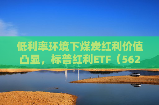 低利率环境下煤炭红利价值凸显，标普红利ETF（562060）半日成交额超1800万元