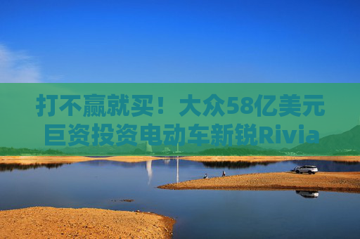 打不赢就买！大众58亿美元巨资投资电动车新锐Rivian