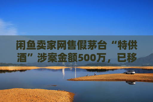 闲鱼卖家网售假茅台“特供酒”涉案金额500万，已移送警方立案侦查