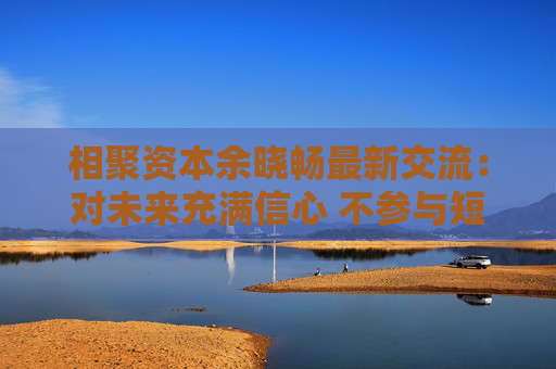 相聚资本余晓畅最新交流：对未来充满信心 不参与短期炒作
