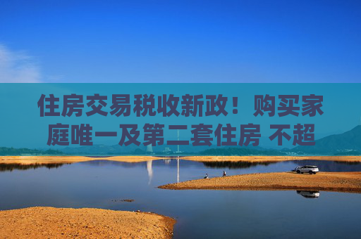 住房交易税收新政！购买家庭唯一及第二套住房 不超140㎡按1%缴纳契税