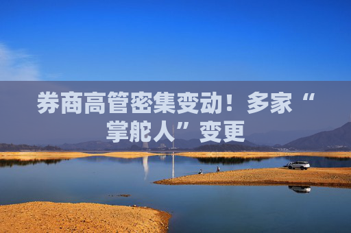 券商高管密集变动！多家“掌舵人”变更
