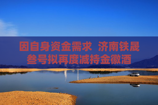 因自身资金需求  济南铁晟叁号拟再度减持金徽酒