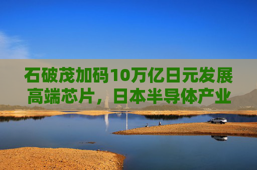 石破茂加码10万亿日元发展高端芯片，日本半导体产业复兴面临几道难关？