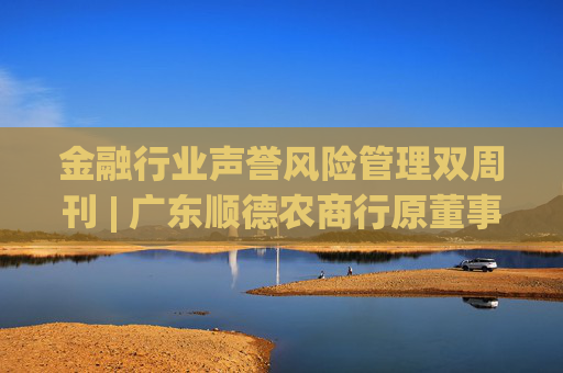 金融行业声誉风险管理双周刊 | 广东顺德农商行原董事长被查 九江银行收410万元大罚单！