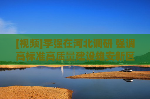 [视频]李强在河北调研 强调高标准高质量建设雄安新区，在推进京津冀协同发展中展现新作为
