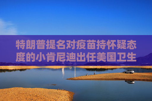 特朗普提名对疫苗持怀疑态度的小肯尼迪出任美国卫生部长