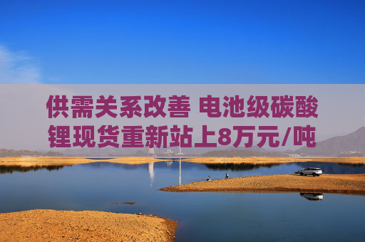 供需关系改善 电池级碳酸锂现货重新站上8万元/吨