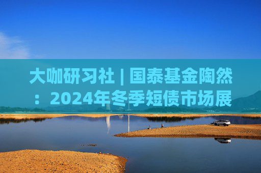大咖研习社 | 国泰基金陶然：2024年冬季短债市场展望