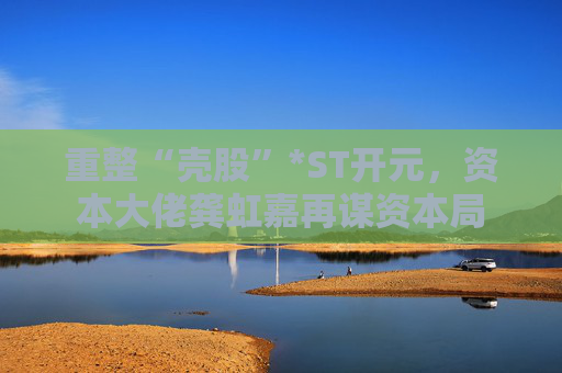 重整“壳股”*ST开元，资本大佬龚虹嘉再谋资本局