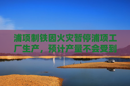 浦项制铁因火灾暂停浦项工厂生产，预计产量不会受到影响