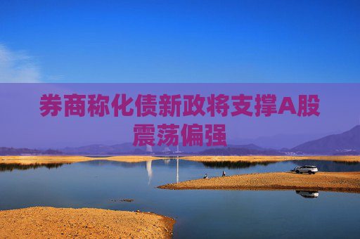券商称化债新政将支撑A股震荡偏强