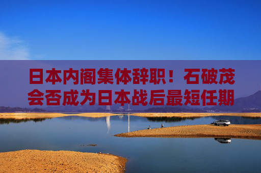 日本内阁集体辞职！石破茂会否成为日本战后最短任期首相？