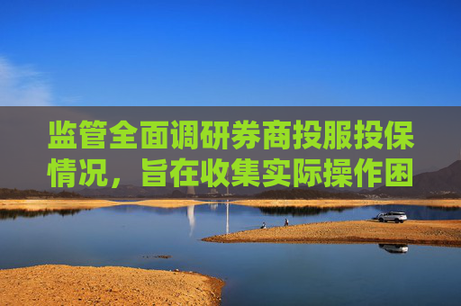 监管全面调研券商投服投保情况，旨在收集实际操作困难和建议