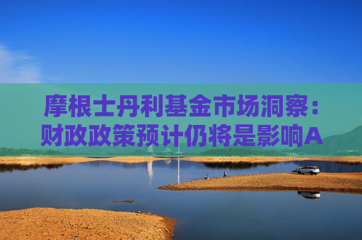 摩根士丹利基金市场洞察：财政政策预计仍将是影响A股的核心变量